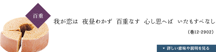 〈百重〉我が恋は 夜昼わかず 百重なす 心し思へば いたもすべなし（巻12-2902）,詳しい説明や意味を見る