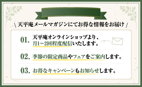天平庵メールマガジンにてお得な情報をお届け　・天平庵オンラインショップより、月1～2回程度配信いたします。　・季節の限定商品やフェアをご案内します。　・お得なキャンペーンもお知らせします。