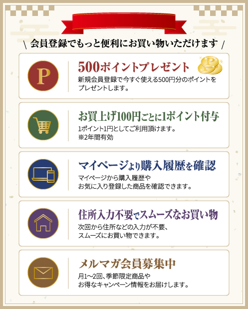 会員登録でもっと便利にお買い物いただけます　・500ポイントプレゼント　新規会員登録で今すぐ使える500円分のポイントをプレゼントします。・お買上げ100円ごとに1ポイント付与　1ポイント1円としてご利用頂けます。※2年間有効　・マイページより購入履歴を確認　マイページから購入履歴やお気に入り登録した商品を確認できます。　・住所入力不要でスムーズなお買い物　次回から住所などの入力が不要、スムーズにお買い物できます。　・メルマガ会員募集中　月1～2回、季節限定商品やお得なキャンペーン情報をお届けします。